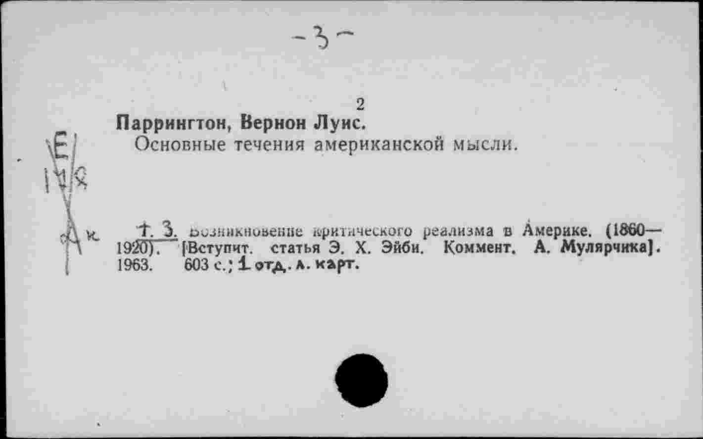 ﻿2
Паррингтон, Вернон Луис.
Основные течения американской мысли.
Т 3. осзникиоаение арктического реализма в Америке. (1860— 19ЙУГ [Вступит, статья Э. X. Эйби. Коммент. А. Мулярчика]. 1963.	603 с.; 1 отд. л. карт.